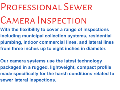Professional Sewer Camera Inspection With the flexibility to cover a range of inspections including municipal collection systems, residential plumbing, indoor commercial lines, and lateral lines from three inches up to eight inches in diameter.  Our camera systems use the latest technology packaged in a rugged, lightweight, compact profile made specifically for the harsh conditions related to sewer lateral inspections.